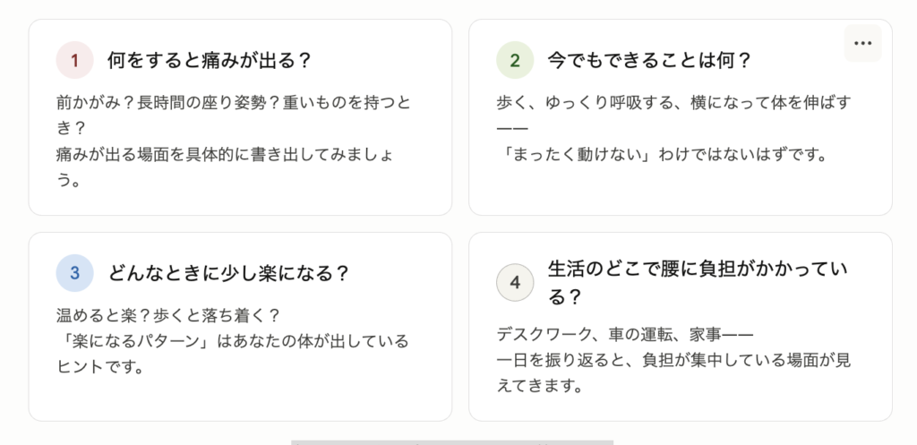 ① 何をすると痛みが出る？ 前かがみ？長時間の座り姿勢？重いものを持つとき？ 痛みが出る場面を具体的にイメージしてみてください。

② 今でもできることは何？ 歩く、ゆっくりストレッチする、横になって呼吸を整える—— 「まったく動けない」わけではないはず。できることを探すところから始めましょう。

③ どんなときに少し楽になる？ 温めると楽？横になると落ち着く？逆に少し歩いた方が楽？ 「楽になるパターン」は、あなたの体が出しているヒントです。

④ 生活のどこで腰に負担がかかっている？ デスクワーク、車の運転、家事、育児—— 一日を振り返ると、腰に負担が集中している場面が見えてきます。