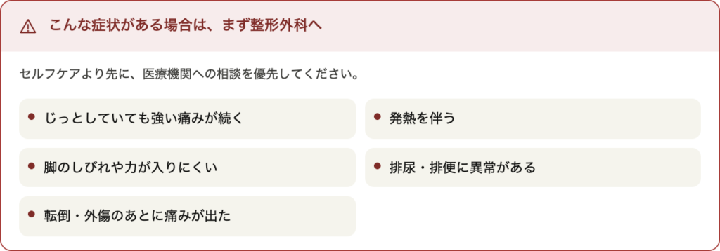 慢性腰痛の多くはセルフケアや運動で改善の方向に向かいますが、以下に当てはまる場合は早めに整形外科への相談をおすすめします。

じっとしていても強い痛みが続く

発熱を伴う

脚のしびれや力の入りにくさがある

排尿・排便に異常がある

転倒・外傷のあとに痛みが出た
